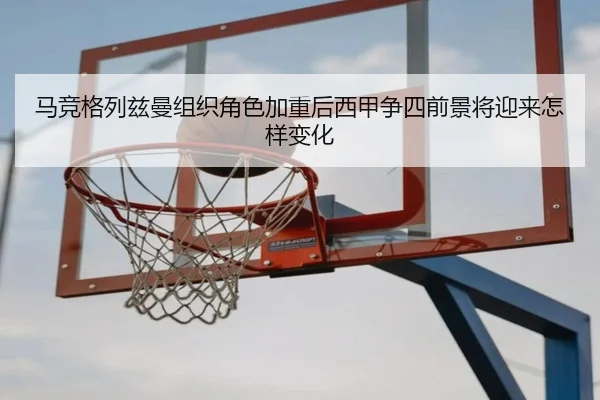 马竞格列兹曼组织角色加重后西甲争四前景将迎来怎样变化
