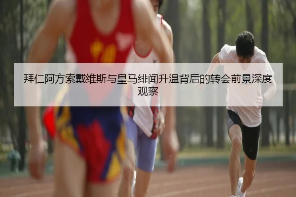 拜仁阿方索戴维斯与皇马绯闻升温背后的转会前景深度观察