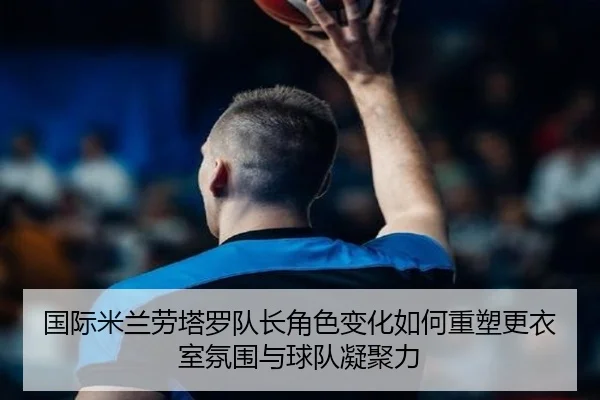 国际米兰劳塔罗队长角色变化如何重塑更衣室氛围与球队凝聚力
